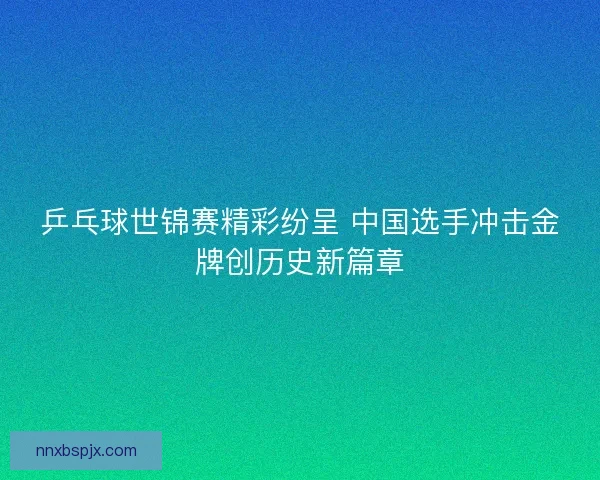 乒乓球世锦赛精彩纷呈 中国选手冲击金牌创历史新篇章