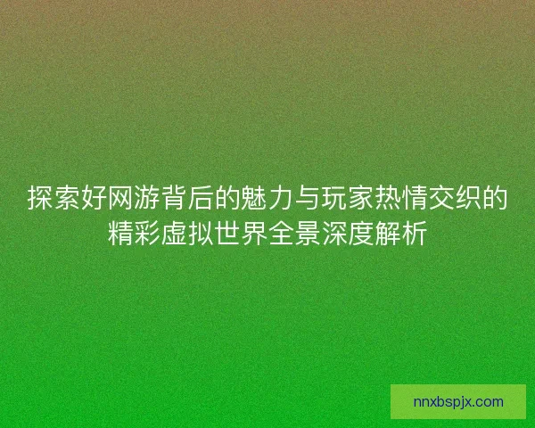 探索好网游背后的魅力与玩家热情交织的精彩虚拟世界全景深度解析