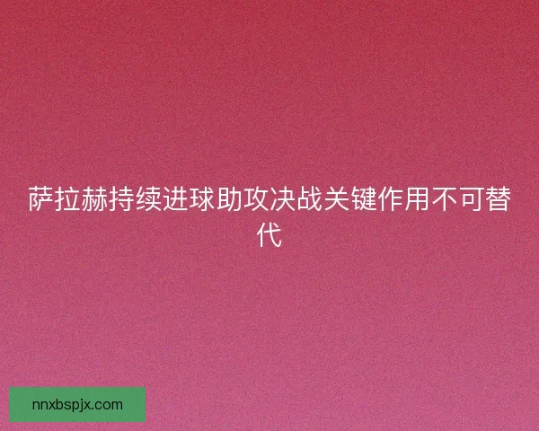 萨拉赫持续进球助攻决战关键作用不可替代