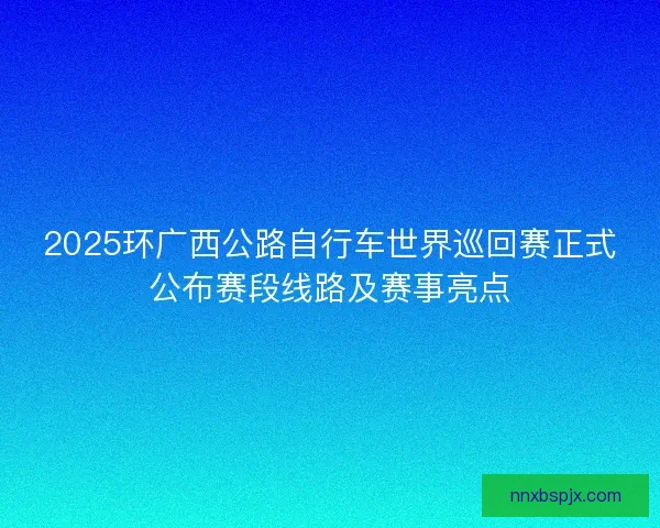 2025环广西公路自行车世界巡回赛正式公布赛段线路及赛事亮点