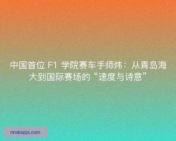 中国首位 F1 学院赛车手师炜：从青岛海大到国际赛场的 “速度与诗意”