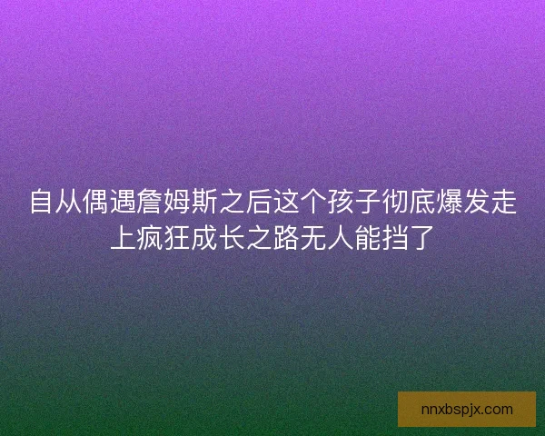 自从偶遇詹姆斯之后这个孩子彻底爆发走上疯狂成长之路无人能挡了