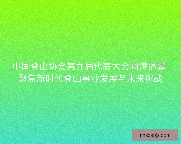 中国登山协会第九届代表大会圆满落幕 聚焦新时代登山事业发展与未来挑战
