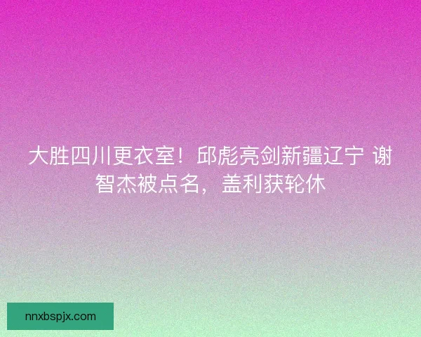 大胜四川更衣室！邱彪亮剑新疆辽宁 谢智杰被点名，盖利获轮休
