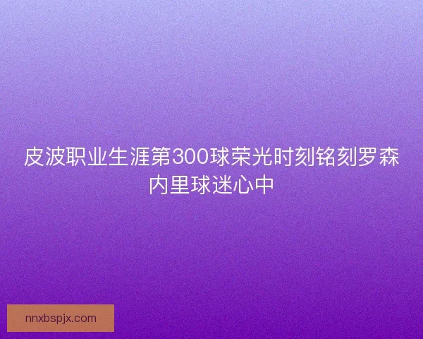皮波职业生涯第300球荣光时刻铭刻罗森内里球迷心中 皮波职业生涯第300球荣光时刻铭刻罗森内里球迷心中