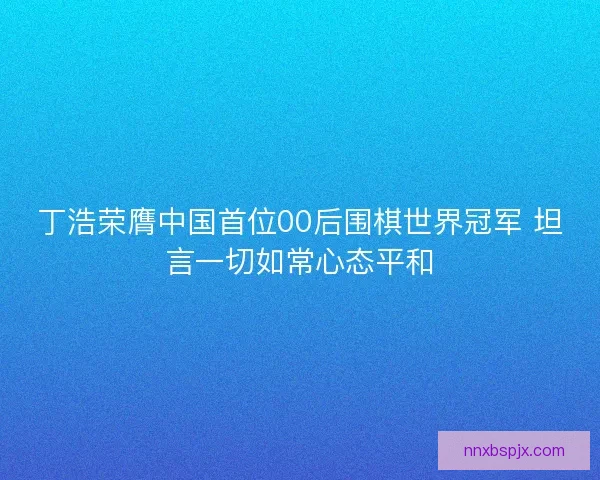 丁浩荣膺中国首位00后围棋世界冠军 坦言一切如常心态平和