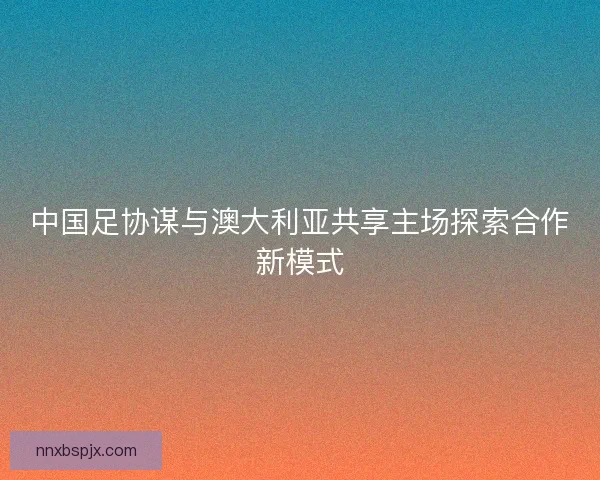 中国足协谋与澳大利亚共享主场探索合作新模式