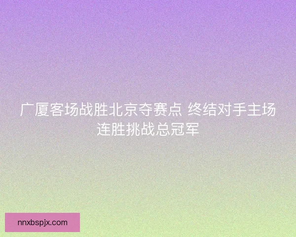 广厦客场战胜北京夺赛点 终结对手主场连胜挑战总冠军