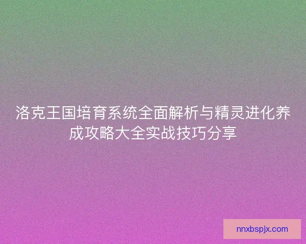 洛克王国培育系统全面解析与精灵进化养成攻略大全实战技巧分享