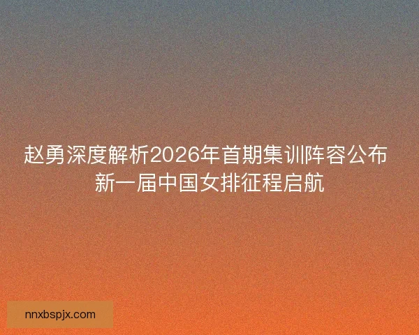 赵勇深度解析2026年首期集训阵容公布 新一届中国女排征程启航 赵勇深度解析2026年首期集训阵容公布 新一届中国女排征程启航