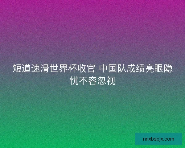 短道速滑世界杯收官 中国队成绩亮眼隐忧不容忽视