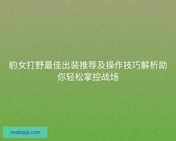 豹女打野最佳出装推荐及操作技巧解析助你轻松掌控战场 豹女打野最佳出装推荐及操作技巧解析助你轻松掌控战场