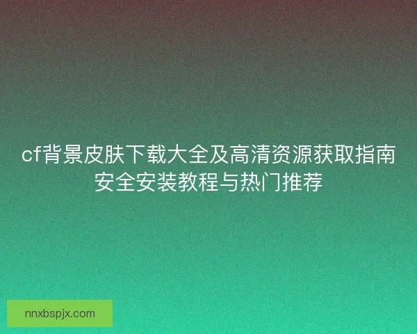cf背景皮肤下载大全及高清资源获取指南安全安装教程与热门推荐 cf背景皮肤下载大全及高清资源获取指南安全安装教程与热门推荐