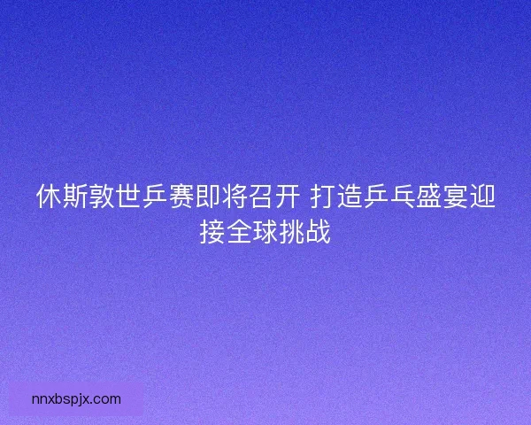 休斯敦世乒赛即将召开 打造乒乓盛宴迎接全球挑战