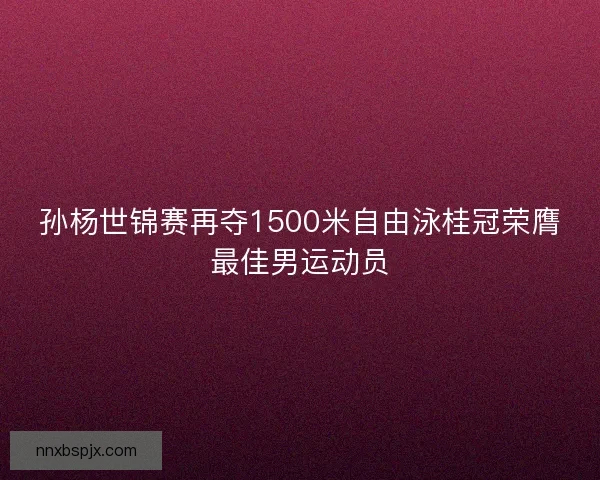 孙杨世锦赛再夺1500米自由泳桂冠荣膺最佳男运动员