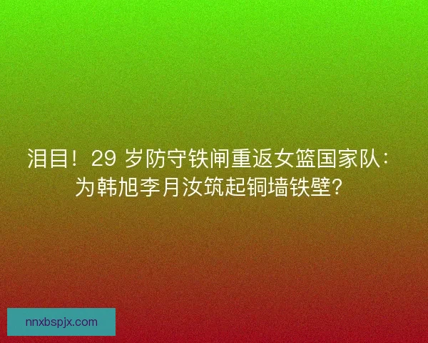 泪目！29 岁防守铁闸重返女篮国家队：为韩旭李月汝筑起铜墙铁壁？