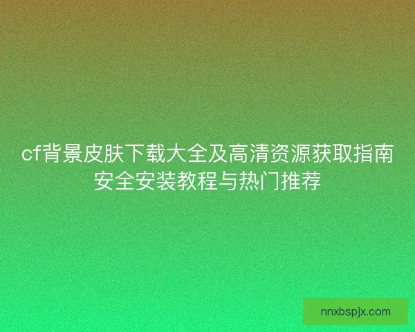 cf背景皮肤下载大全及高清资源获取指南安全安装教程与热门推荐