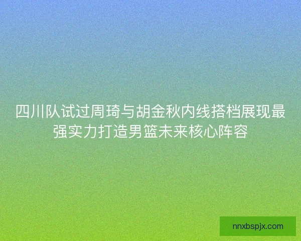四川队试过周琦与胡金秋内线搭档展现最强实力打造男篮未来核心阵容 四川队试过周琦与胡金秋内线搭档展现最强实力打造男篮未来核心阵容