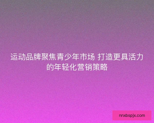 运动品牌聚焦青少年市场 打造更具活力的年轻化营销策略