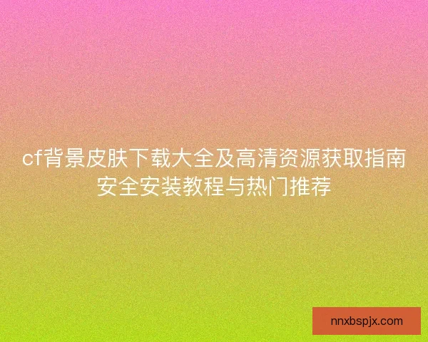cf背景皮肤下载大全及高清资源获取指南安全安装教程与热门推荐