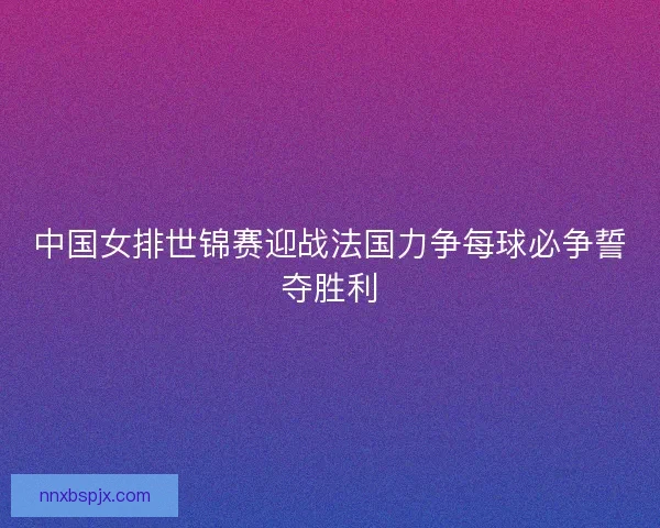 中国女排世锦赛迎战法国力争每球必争誓夺胜利