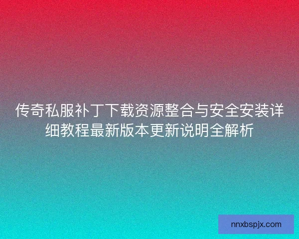 传奇私服补丁下载资源整合与安全安装详细教程最新版本更新说明全解析