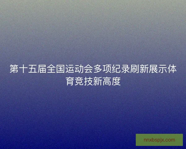 第十五届全国运动会多项纪录刷新展示体育竞技新高度