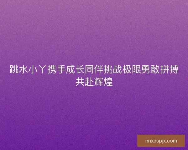 跳水小丫携手成长同伴挑战极限勇敢拼搏共赴辉煌