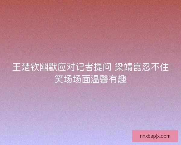 王楚钦幽默应对记者提问 梁靖崑忍不住笑场场面温馨有趣 王楚钦幽默应对记者提问 梁靖崑忍不住笑场场面温馨有趣